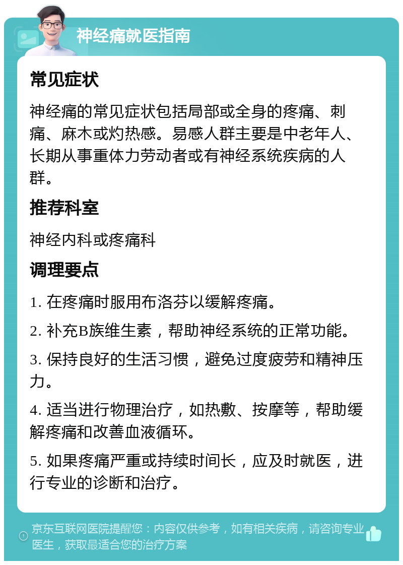 神经痛就医指南 常见症状 神经痛的常见症状包括局部或全身的疼痛、刺痛、麻木或灼热感。易感人群主要是中老年人、长期从事重体力劳动者或有神经系统疾病的人群。 推荐科室 神经内科或疼痛科 调理要点 1. 在疼痛时服用布洛芬以缓解疼痛。 2. 补充B族维生素，帮助神经系统的正常功能。 3. 保持良好的生活习惯，避免过度疲劳和精神压力。 4. 适当进行物理治疗，如热敷、按摩等，帮助缓解疼痛和改善血液循环。 5. 如果疼痛严重或持续时间长，应及时就医，进行专业的诊断和治疗。