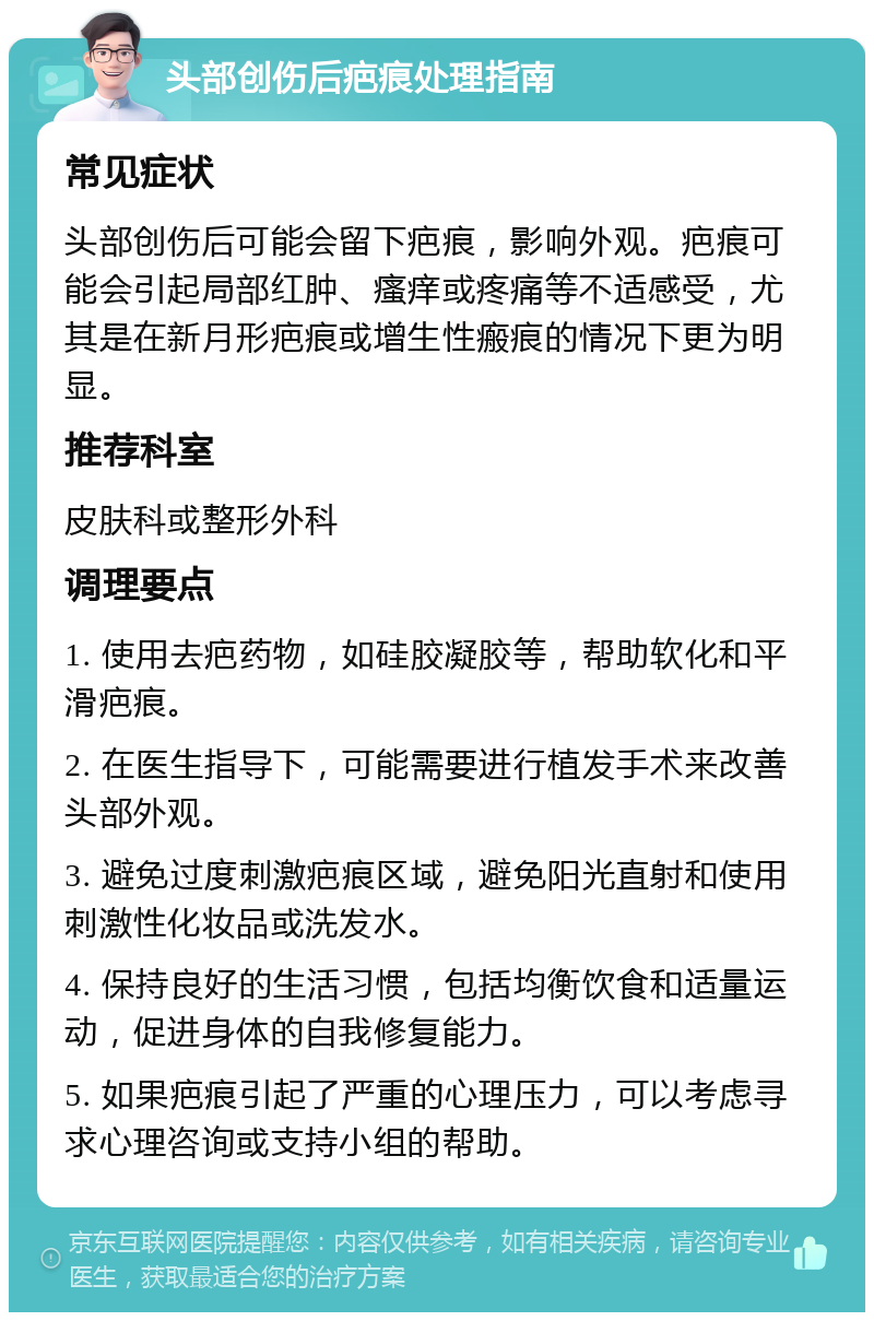 头部创伤后疤痕处理指南 常见症状 头部创伤后可能会留下疤痕，影响外观。疤痕可能会引起局部红肿、瘙痒或疼痛等不适感受，尤其是在新月形疤痕或增生性瘢痕的情况下更为明显。 推荐科室 皮肤科或整形外科 调理要点 1. 使用去疤药物，如硅胶凝胶等，帮助软化和平滑疤痕。 2. 在医生指导下，可能需要进行植发手术来改善头部外观。 3. 避免过度刺激疤痕区域，避免阳光直射和使用刺激性化妆品或洗发水。 4. 保持良好的生活习惯，包括均衡饮食和适量运动，促进身体的自我修复能力。 5. 如果疤痕引起了严重的心理压力，可以考虑寻求心理咨询或支持小组的帮助。