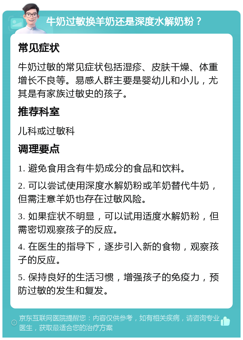 牛奶过敏换羊奶还是深度水解奶粉？ 常见症状 牛奶过敏的常见症状包括湿疹、皮肤干燥、体重增长不良等。易感人群主要是婴幼儿和小儿，尤其是有家族过敏史的孩子。 推荐科室 儿科或过敏科 调理要点 1. 避免食用含有牛奶成分的食品和饮料。 2. 可以尝试使用深度水解奶粉或羊奶替代牛奶，但需注意羊奶也存在过敏风险。 3. 如果症状不明显，可以试用适度水解奶粉，但需密切观察孩子的反应。 4. 在医生的指导下，逐步引入新的食物，观察孩子的反应。 5. 保持良好的生活习惯，增强孩子的免疫力，预防过敏的发生和复发。