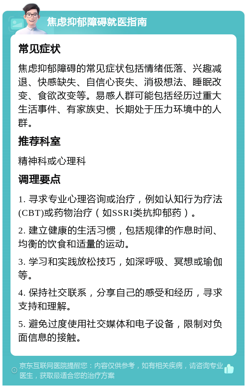 焦虑抑郁障碍就医指南 常见症状 焦虑抑郁障碍的常见症状包括情绪低落、兴趣减退、快感缺失、自信心丧失、消极想法、睡眠改变、食欲改变等。易感人群可能包括经历过重大生活事件、有家族史、长期处于压力环境中的人群。 推荐科室 精神科或心理科 调理要点 1. 寻求专业心理咨询或治疗，例如认知行为疗法(CBT)或药物治疗（如SSRI类抗抑郁药）。 2. 建立健康的生活习惯，包括规律的作息时间、均衡的饮食和适量的运动。 3. 学习和实践放松技巧，如深呼吸、冥想或瑜伽等。 4. 保持社交联系，分享自己的感受和经历，寻求支持和理解。 5. 避免过度使用社交媒体和电子设备，限制对负面信息的接触。