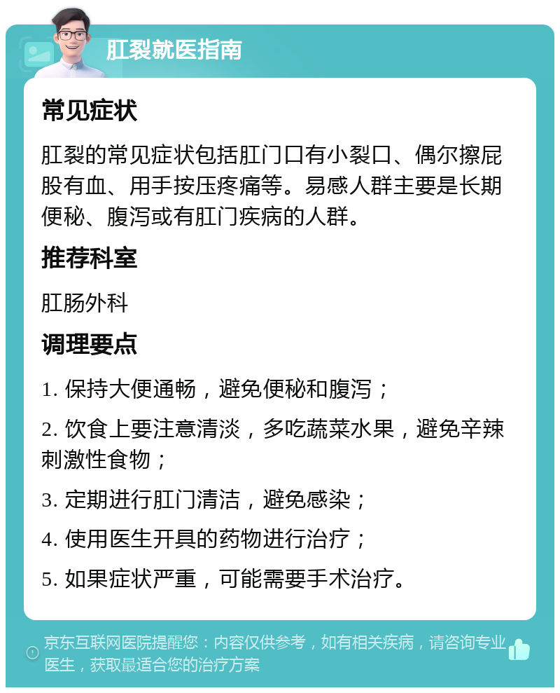 肛裂就医指南 常见症状 肛裂的常见症状包括肛门口有小裂口、偶尔擦屁股有血、用手按压疼痛等。易感人群主要是长期便秘、腹泻或有肛门疾病的人群。 推荐科室 肛肠外科 调理要点 1. 保持大便通畅，避免便秘和腹泻； 2. 饮食上要注意清淡，多吃蔬菜水果，避免辛辣刺激性食物； 3. 定期进行肛门清洁，避免感染； 4. 使用医生开具的药物进行治疗； 5. 如果症状严重，可能需要手术治疗。