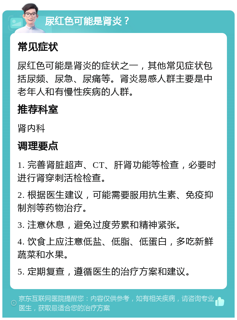 尿红色可能是肾炎？ 常见症状 尿红色可能是肾炎的症状之一，其他常见症状包括尿频、尿急、尿痛等。肾炎易感人群主要是中老年人和有慢性疾病的人群。 推荐科室 肾内科 调理要点 1. 完善肾脏超声、CT、肝肾功能等检查，必要时进行肾穿刺活检检查。 2. 根据医生建议，可能需要服用抗生素、免疫抑制剂等药物治疗。 3. 注意休息，避免过度劳累和精神紧张。 4. 饮食上应注意低盐、低脂、低蛋白，多吃新鲜蔬菜和水果。 5. 定期复查，遵循医生的治疗方案和建议。