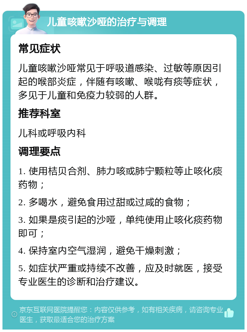 儿童咳嗽沙哑的治疗与调理 常见症状 儿童咳嗽沙哑常见于呼吸道感染、过敏等原因引起的喉部炎症，伴随有咳嗽、喉咙有痰等症状，多见于儿童和免疫力较弱的人群。 推荐科室 儿科或呼吸内科 调理要点 1. 使用桔贝合剂、肺力咳或肺宁颗粒等止咳化痰药物； 2. 多喝水，避免食用过甜或过咸的食物； 3. 如果是痰引起的沙哑，单纯使用止咳化痰药物即可； 4. 保持室内空气湿润，避免干燥刺激； 5. 如症状严重或持续不改善，应及时就医，接受专业医生的诊断和治疗建议。