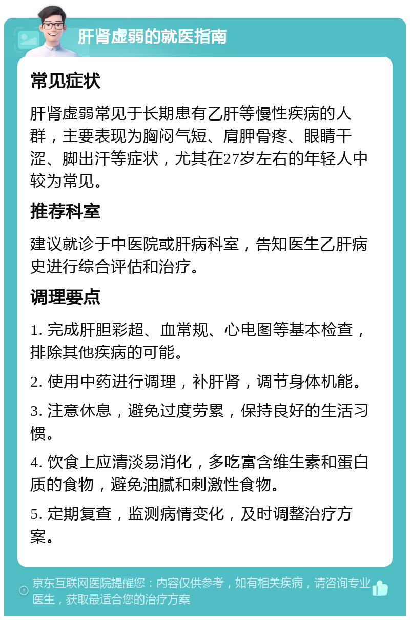 肝肾虚弱的就医指南 常见症状 肝肾虚弱常见于长期患有乙肝等慢性疾病的人群，主要表现为胸闷气短、肩胛骨疼、眼睛干涩、脚出汗等症状，尤其在27岁左右的年轻人中较为常见。 推荐科室 建议就诊于中医院或肝病科室，告知医生乙肝病史进行综合评估和治疗。 调理要点 1. 完成肝胆彩超、血常规、心电图等基本检查，排除其他疾病的可能。 2. 使用中药进行调理，补肝肾，调节身体机能。 3. 注意休息，避免过度劳累，保持良好的生活习惯。 4. 饮食上应清淡易消化，多吃富含维生素和蛋白质的食物，避免油腻和刺激性食物。 5. 定期复查，监测病情变化，及时调整治疗方案。