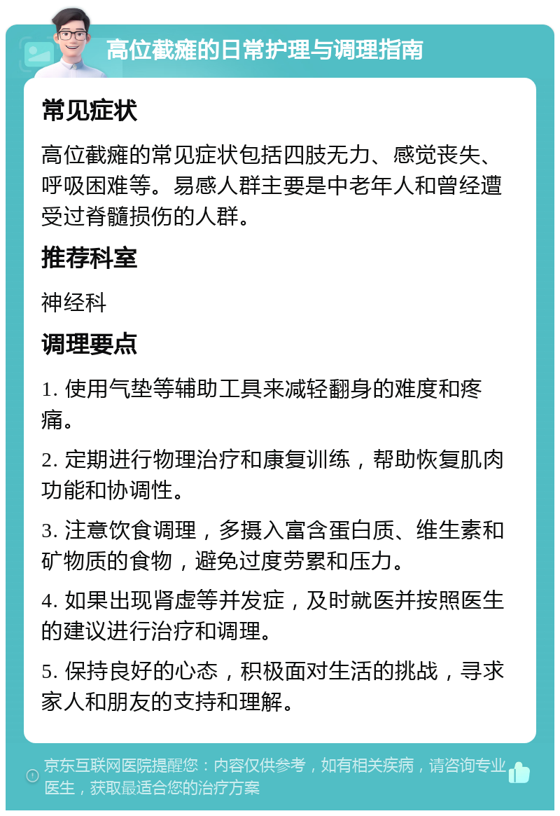 高位截瘫的日常护理与调理指南 常见症状 高位截瘫的常见症状包括四肢无力、感觉丧失、呼吸困难等。易感人群主要是中老年人和曾经遭受过脊髓损伤的人群。 推荐科室 神经科 调理要点 1. 使用气垫等辅助工具来减轻翻身的难度和疼痛。 2. 定期进行物理治疗和康复训练，帮助恢复肌肉功能和协调性。 3. 注意饮食调理，多摄入富含蛋白质、维生素和矿物质的食物，避免过度劳累和压力。 4. 如果出现肾虚等并发症，及时就医并按照医生的建议进行治疗和调理。 5. 保持良好的心态，积极面对生活的挑战，寻求家人和朋友的支持和理解。