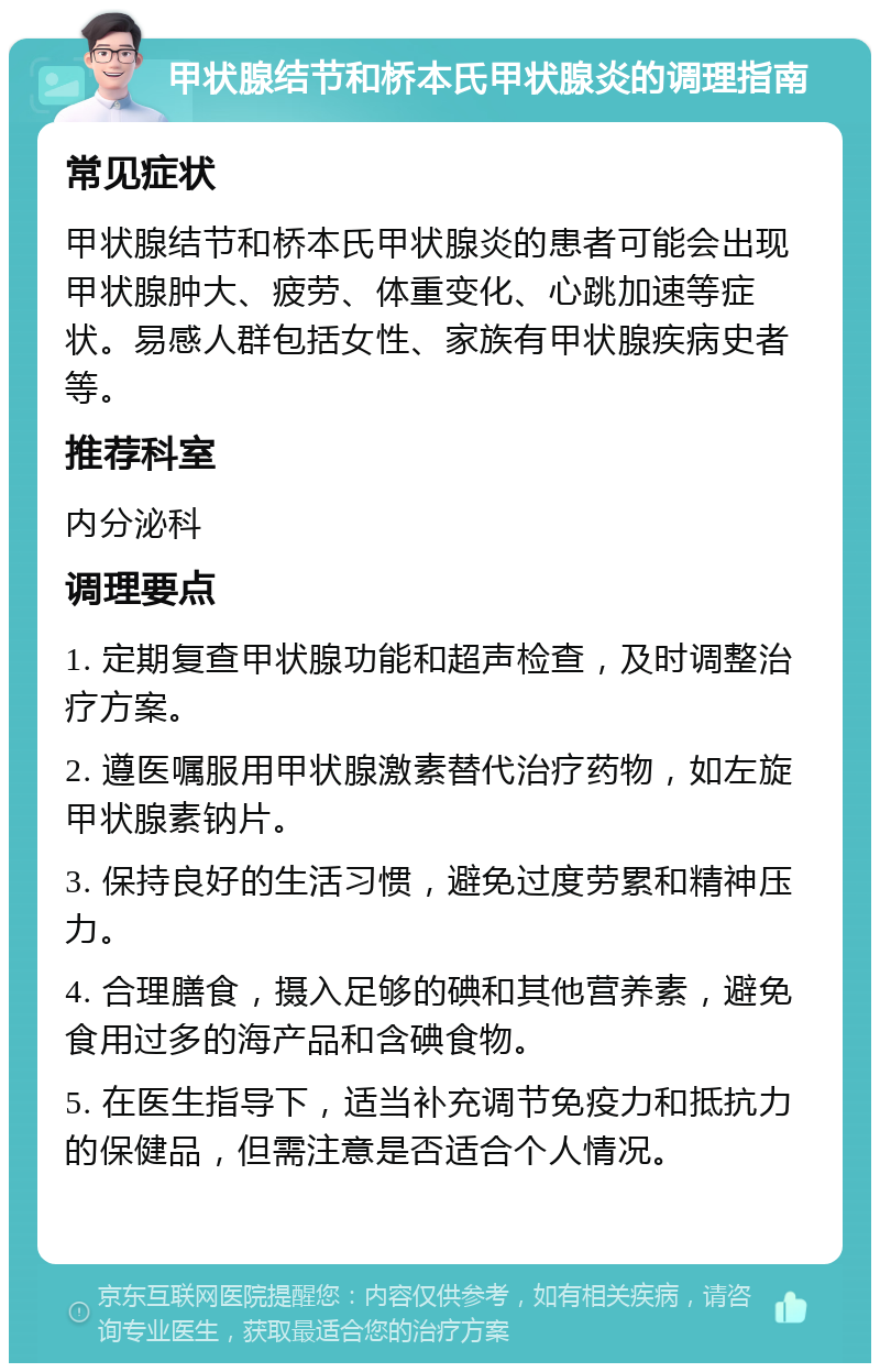 甲状腺结节和桥本氏甲状腺炎的调理指南 常见症状 甲状腺结节和桥本氏甲状腺炎的患者可能会出现甲状腺肿大、疲劳、体重变化、心跳加速等症状。易感人群包括女性、家族有甲状腺疾病史者等。 推荐科室 内分泌科 调理要点 1. 定期复查甲状腺功能和超声检查，及时调整治疗方案。 2. 遵医嘱服用甲状腺激素替代治疗药物，如左旋甲状腺素钠片。 3. 保持良好的生活习惯，避免过度劳累和精神压力。 4. 合理膳食，摄入足够的碘和其他营养素，避免食用过多的海产品和含碘食物。 5. 在医生指导下，适当补充调节免疫力和抵抗力的保健品，但需注意是否适合个人情况。