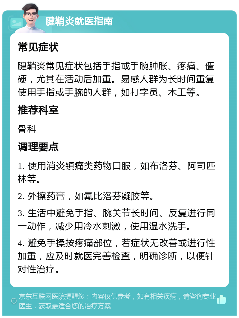 腱鞘炎就医指南 常见症状 腱鞘炎常见症状包括手指或手腕肿胀、疼痛、僵硬，尤其在活动后加重。易感人群为长时间重复使用手指或手腕的人群，如打字员、木工等。 推荐科室 骨科 调理要点 1. 使用消炎镇痛类药物口服，如布洛芬、阿司匹林等。 2. 外擦药膏，如氟比洛芬凝胶等。 3. 生活中避免手指、腕关节长时间、反复进行同一动作，减少用冷水刺激，使用温水洗手。 4. 避免手揉按疼痛部位，若症状无改善或进行性加重，应及时就医完善检查，明确诊断，以便针对性治疗。