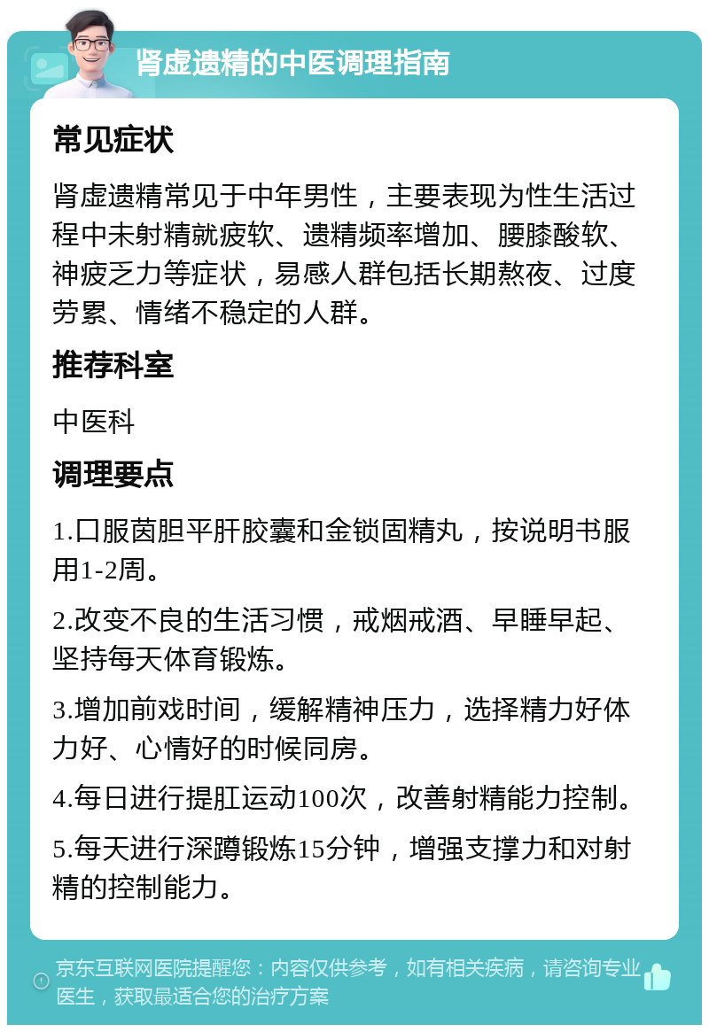 肾虚遗精的中医调理指南 常见症状 肾虚遗精常见于中年男性，主要表现为性生活过程中未射精就疲软、遗精频率增加、腰膝酸软、神疲乏力等症状，易感人群包括长期熬夜、过度劳累、情绪不稳定的人群。 推荐科室 中医科 调理要点 1.口服茵胆平肝胶囊和金锁固精丸，按说明书服用1-2周。 2.改变不良的生活习惯，戒烟戒酒、早睡早起、坚持每天体育锻炼。 3.增加前戏时间，缓解精神压力，选择精力好体力好、心情好的时候同房。 4.每日进行提肛运动100次，改善射精能力控制。 5.每天进行深蹲锻炼15分钟，增强支撑力和对射精的控制能力。