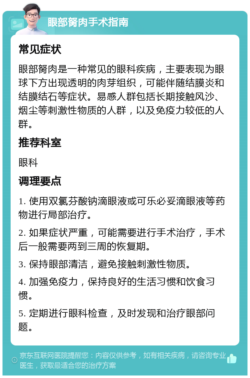 眼部胬肉手术指南 常见症状 眼部胬肉是一种常见的眼科疾病，主要表现为眼球下方出现透明的肉芽组织，可能伴随结膜炎和结膜结石等症状。易感人群包括长期接触风沙、烟尘等刺激性物质的人群，以及免疫力较低的人群。 推荐科室 眼科 调理要点 1. 使用双氯芬酸钠滴眼液或可乐必妥滴眼液等药物进行局部治疗。 2. 如果症状严重，可能需要进行手术治疗，手术后一般需要两到三周的恢复期。 3. 保持眼部清洁，避免接触刺激性物质。 4. 加强免疫力，保持良好的生活习惯和饮食习惯。 5. 定期进行眼科检查，及时发现和治疗眼部问题。