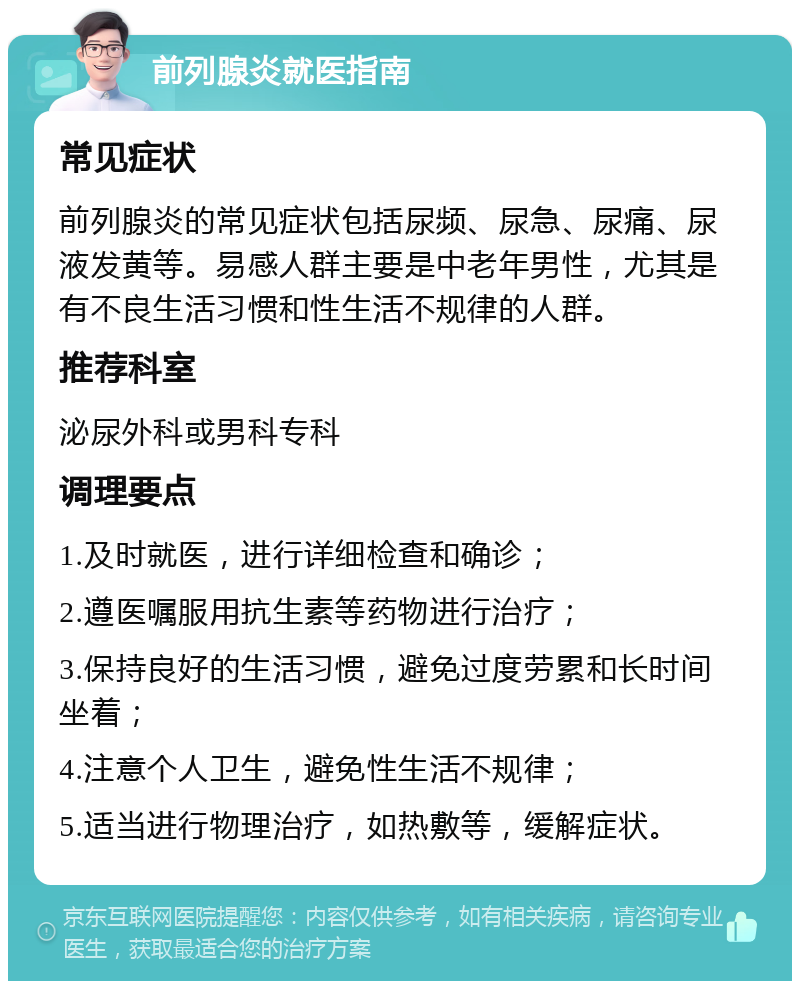 前列腺炎就医指南 常见症状 前列腺炎的常见症状包括尿频、尿急、尿痛、尿液发黄等。易感人群主要是中老年男性，尤其是有不良生活习惯和性生活不规律的人群。 推荐科室 泌尿外科或男科专科 调理要点 1.及时就医，进行详细检查和确诊； 2.遵医嘱服用抗生素等药物进行治疗； 3.保持良好的生活习惯，避免过度劳累和长时间坐着； 4.注意个人卫生，避免性生活不规律； 5.适当进行物理治疗，如热敷等，缓解症状。