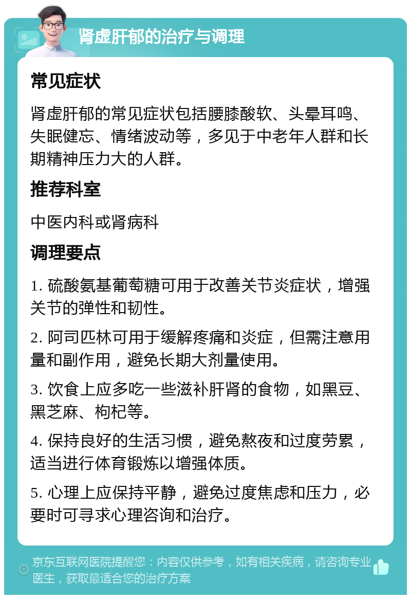 肾虚肝郁的治疗与调理 常见症状 肾虚肝郁的常见症状包括腰膝酸软、头晕耳鸣、失眠健忘、情绪波动等，多见于中老年人群和长期精神压力大的人群。 推荐科室 中医内科或肾病科 调理要点 1. 硫酸氨基葡萄糖可用于改善关节炎症状，增强关节的弹性和韧性。 2. 阿司匹林可用于缓解疼痛和炎症，但需注意用量和副作用，避免长期大剂量使用。 3. 饮食上应多吃一些滋补肝肾的食物，如黑豆、黑芝麻、枸杞等。 4. 保持良好的生活习惯，避免熬夜和过度劳累，适当进行体育锻炼以增强体质。 5. 心理上应保持平静，避免过度焦虑和压力，必要时可寻求心理咨询和治疗。