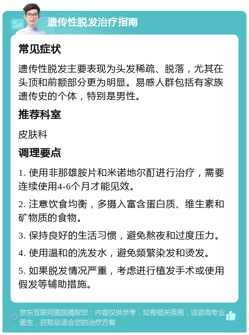 遗传性脱发治疗指南 常见症状 遗传性脱发主要表现为头发稀疏、脱落，尤其在头顶和前额部分更为明显。易感人群包括有家族遗传史的个体，特别是男性。 推荐科室 皮肤科 调理要点 1. 使用非那雄胺片和米诺地尔酊进行治疗，需要连续使用4-6个月才能见效。 2. 注意饮食均衡，多摄入富含蛋白质、维生素和矿物质的食物。 3. 保持良好的生活习惯，避免熬夜和过度压力。 4. 使用温和的洗发水，避免频繁染发和烫发。 5. 如果脱发情况严重，考虑进行植发手术或使用假发等辅助措施。