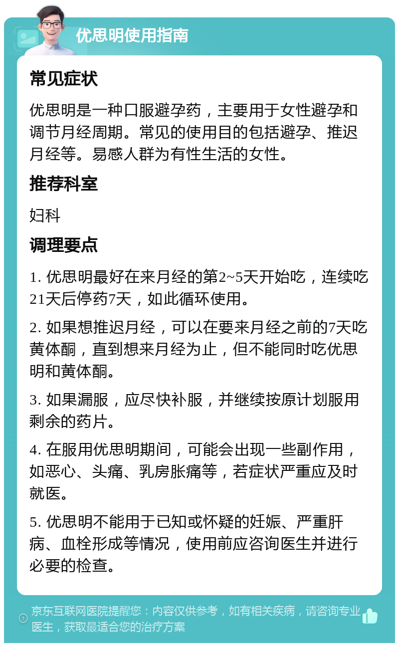 优思明使用指南 常见症状 优思明是一种口服避孕药，主要用于女性避孕和调节月经周期。常见的使用目的包括避孕、推迟月经等。易感人群为有性生活的女性。 推荐科室 妇科 调理要点 1. 优思明最好在来月经的第2~5天开始吃，连续吃21天后停药7天，如此循环使用。 2. 如果想推迟月经，可以在要来月经之前的7天吃黄体酮，直到想来月经为止，但不能同时吃优思明和黄体酮。 3. 如果漏服，应尽快补服，并继续按原计划服用剩余的药片。 4. 在服用优思明期间，可能会出现一些副作用，如恶心、头痛、乳房胀痛等，若症状严重应及时就医。 5. 优思明不能用于已知或怀疑的妊娠、严重肝病、血栓形成等情况，使用前应咨询医生并进行必要的检查。