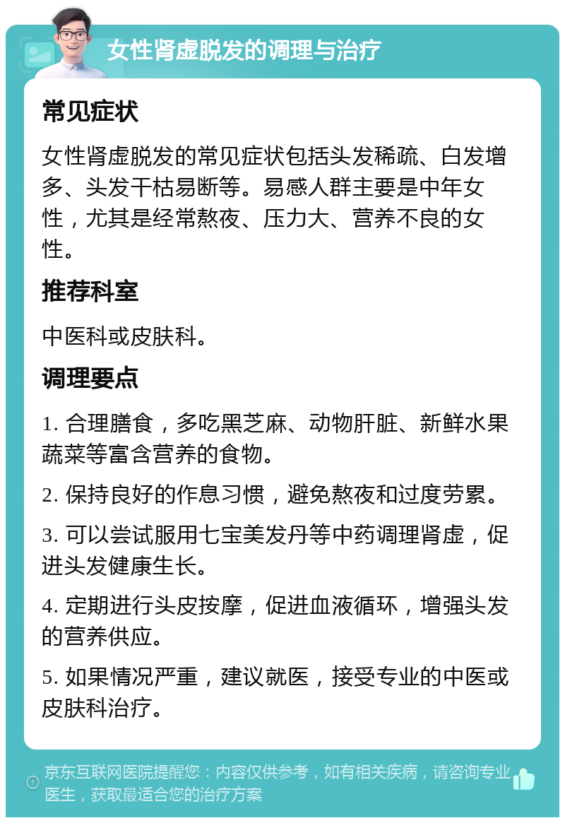 女性肾虚脱发的调理与治疗 常见症状 女性肾虚脱发的常见症状包括头发稀疏、白发增多、头发干枯易断等。易感人群主要是中年女性，尤其是经常熬夜、压力大、营养不良的女性。 推荐科室 中医科或皮肤科。 调理要点 1. 合理膳食，多吃黑芝麻、动物肝脏、新鲜水果蔬菜等富含营养的食物。 2. 保持良好的作息习惯，避免熬夜和过度劳累。 3. 可以尝试服用七宝美发丹等中药调理肾虚，促进头发健康生长。 4. 定期进行头皮按摩，促进血液循环，增强头发的营养供应。 5. 如果情况严重，建议就医，接受专业的中医或皮肤科治疗。