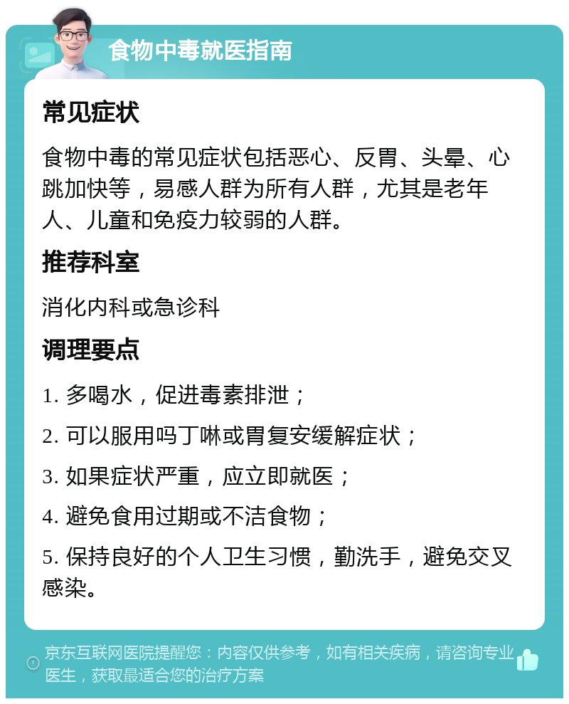 食物中毒就医指南 常见症状 食物中毒的常见症状包括恶心、反胃、头晕、心跳加快等，易感人群为所有人群，尤其是老年人、儿童和免疫力较弱的人群。 推荐科室 消化内科或急诊科 调理要点 1. 多喝水，促进毒素排泄； 2. 可以服用吗丁啉或胃复安缓解症状； 3. 如果症状严重，应立即就医； 4. 避免食用过期或不洁食物； 5. 保持良好的个人卫生习惯，勤洗手，避免交叉感染。