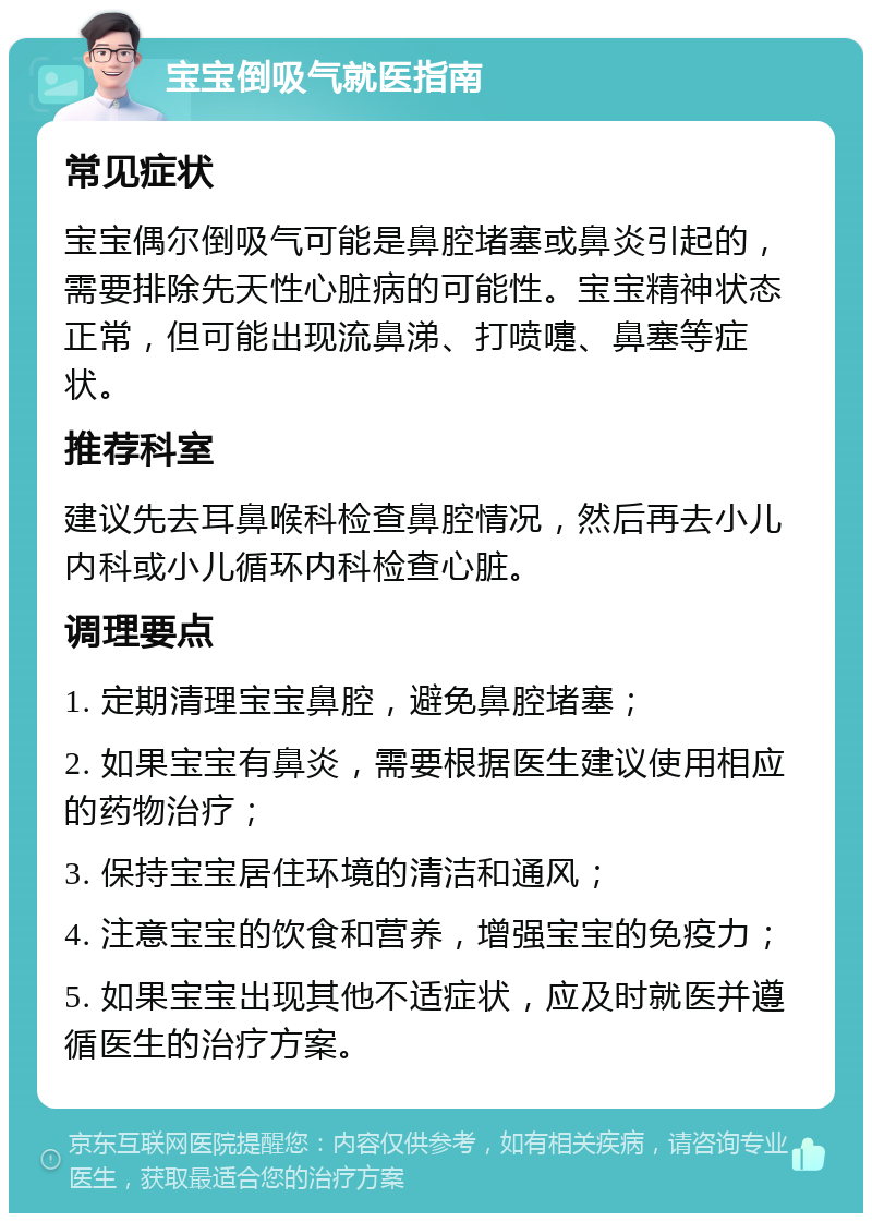 宝宝倒吸气就医指南 常见症状 宝宝偶尔倒吸气可能是鼻腔堵塞或鼻炎引起的，需要排除先天性心脏病的可能性。宝宝精神状态正常，但可能出现流鼻涕、打喷嚏、鼻塞等症状。 推荐科室 建议先去耳鼻喉科检查鼻腔情况，然后再去小儿内科或小儿循环内科检查心脏。 调理要点 1. 定期清理宝宝鼻腔，避免鼻腔堵塞； 2. 如果宝宝有鼻炎，需要根据医生建议使用相应的药物治疗； 3. 保持宝宝居住环境的清洁和通风； 4. 注意宝宝的饮食和营养，增强宝宝的免疫力； 5. 如果宝宝出现其他不适症状，应及时就医并遵循医生的治疗方案。