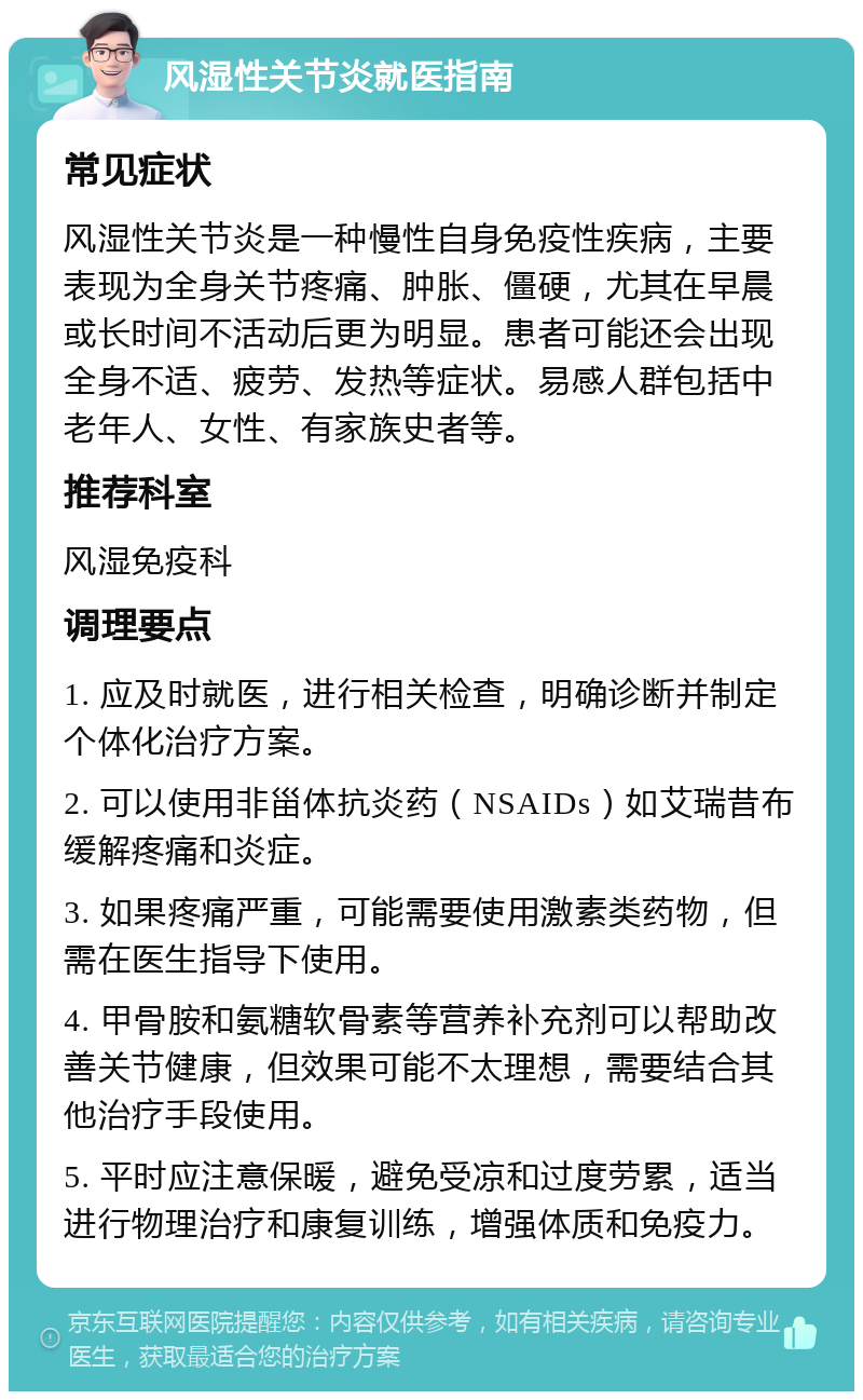 风湿性关节炎就医指南 常见症状 风湿性关节炎是一种慢性自身免疫性疾病，主要表现为全身关节疼痛、肿胀、僵硬，尤其在早晨或长时间不活动后更为明显。患者可能还会出现全身不适、疲劳、发热等症状。易感人群包括中老年人、女性、有家族史者等。 推荐科室 风湿免疫科 调理要点 1. 应及时就医，进行相关检查，明确诊断并制定个体化治疗方案。 2. 可以使用非甾体抗炎药（NSAIDs）如艾瑞昔布缓解疼痛和炎症。 3. 如果疼痛严重，可能需要使用激素类药物，但需在医生指导下使用。 4. 甲骨胺和氨糖软骨素等营养补充剂可以帮助改善关节健康，但效果可能不太理想，需要结合其他治疗手段使用。 5. 平时应注意保暖，避免受凉和过度劳累，适当进行物理治疗和康复训练，增强体质和免疫力。