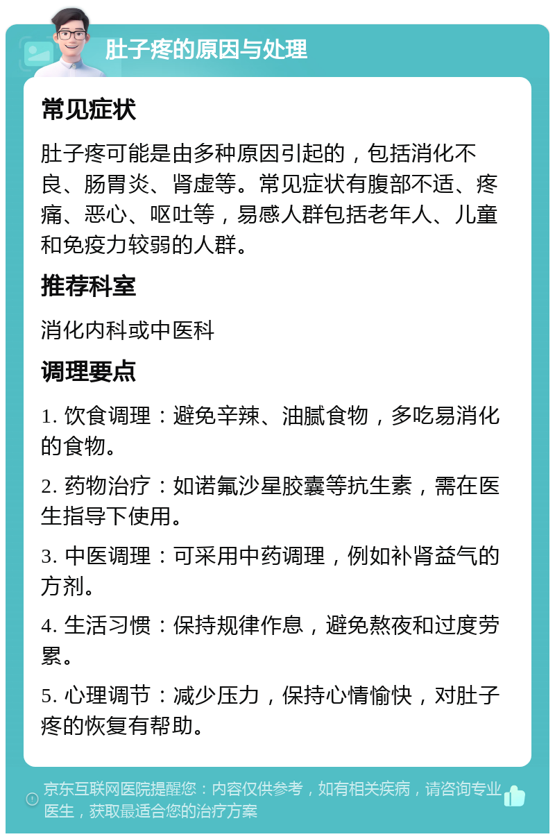 肚子疼的原因与处理 常见症状 肚子疼可能是由多种原因引起的，包括消化不良、肠胃炎、肾虚等。常见症状有腹部不适、疼痛、恶心、呕吐等，易感人群包括老年人、儿童和免疫力较弱的人群。 推荐科室 消化内科或中医科 调理要点 1. 饮食调理：避免辛辣、油腻食物，多吃易消化的食物。 2. 药物治疗：如诺氟沙星胶囊等抗生素，需在医生指导下使用。 3. 中医调理：可采用中药调理，例如补肾益气的方剂。 4. 生活习惯：保持规律作息，避免熬夜和过度劳累。 5. 心理调节：减少压力，保持心情愉快，对肚子疼的恢复有帮助。