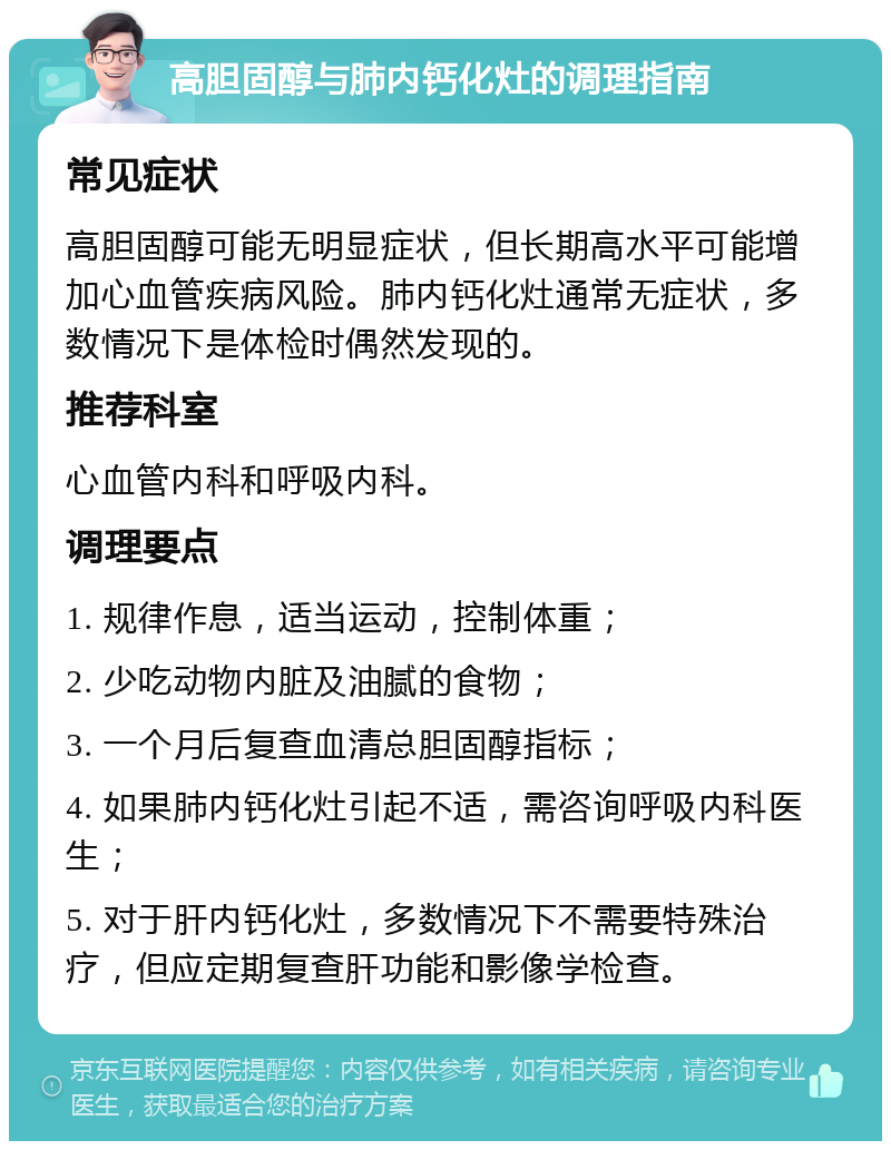 高胆固醇与肺内钙化灶的调理指南 常见症状 高胆固醇可能无明显症状，但长期高水平可能增加心血管疾病风险。肺内钙化灶通常无症状，多数情况下是体检时偶然发现的。 推荐科室 心血管内科和呼吸内科。 调理要点 1. 规律作息，适当运动，控制体重； 2. 少吃动物内脏及油腻的食物； 3. 一个月后复查血清总胆固醇指标； 4. 如果肺内钙化灶引起不适，需咨询呼吸内科医生； 5. 对于肝内钙化灶，多数情况下不需要特殊治疗，但应定期复查肝功能和影像学检查。