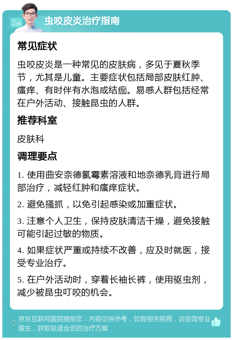 虫咬皮炎治疗指南 常见症状 虫咬皮炎是一种常见的皮肤病，多见于夏秋季节，尤其是儿童。主要症状包括局部皮肤红肿、瘙痒、有时伴有水泡或结痂。易感人群包括经常在户外活动、接触昆虫的人群。 推荐科室 皮肤科 调理要点 1. 使用曲安奈德氯霉素溶液和地奈德乳膏进行局部治疗，减轻红肿和瘙痒症状。 2. 避免搔抓，以免引起感染或加重症状。 3. 注意个人卫生，保持皮肤清洁干燥，避免接触可能引起过敏的物质。 4. 如果症状严重或持续不改善，应及时就医，接受专业治疗。 5. 在户外活动时，穿着长袖长裤，使用驱虫剂，减少被昆虫叮咬的机会。