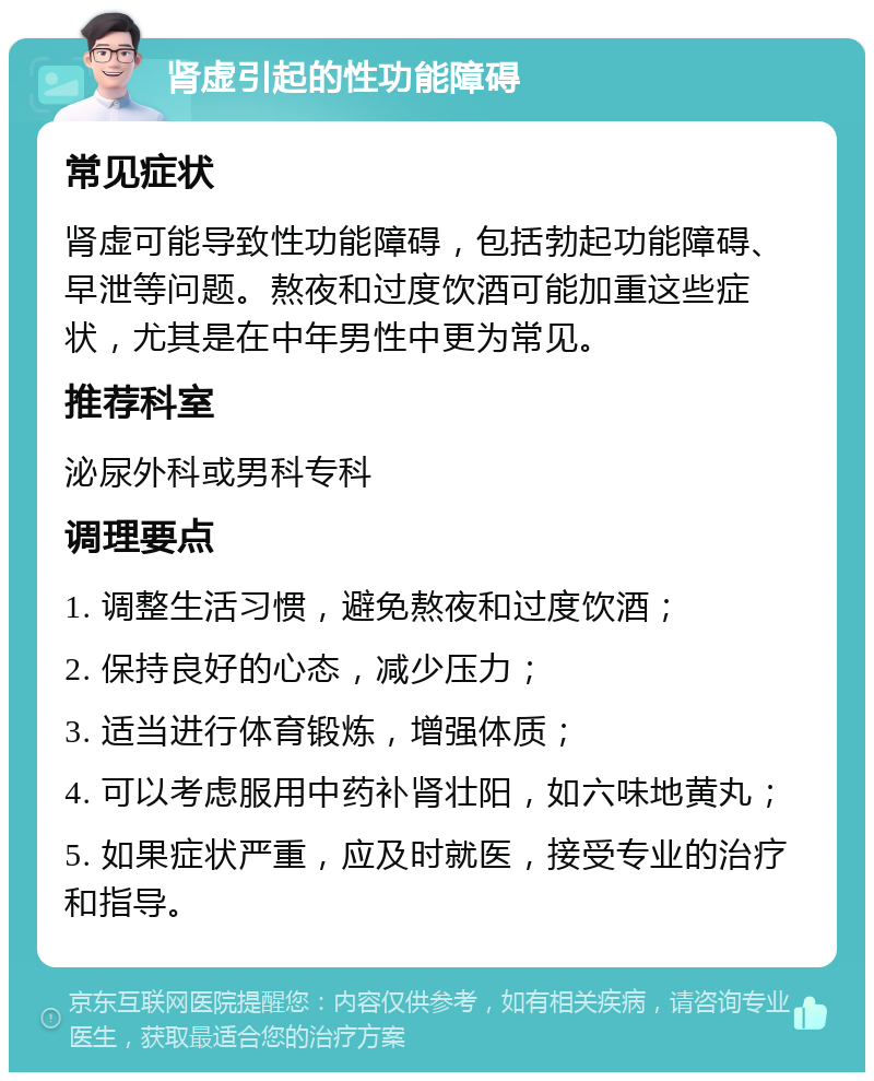 肾虚引起的性功能障碍 常见症状 肾虚可能导致性功能障碍，包括勃起功能障碍、早泄等问题。熬夜和过度饮酒可能加重这些症状，尤其是在中年男性中更为常见。 推荐科室 泌尿外科或男科专科 调理要点 1. 调整生活习惯，避免熬夜和过度饮酒； 2. 保持良好的心态，减少压力； 3. 适当进行体育锻炼，增强体质； 4. 可以考虑服用中药补肾壮阳，如六味地黄丸； 5. 如果症状严重，应及时就医，接受专业的治疗和指导。