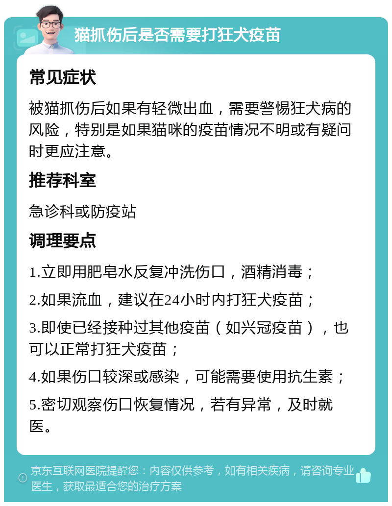 猫抓伤后是否需要打狂犬疫苗 常见症状 被猫抓伤后如果有轻微出血，需要警惕狂犬病的风险，特别是如果猫咪的疫苗情况不明或有疑问时更应注意。 推荐科室 急诊科或防疫站 调理要点 1.立即用肥皂水反复冲洗伤口，酒精消毒； 2.如果流血，建议在24小时内打狂犬疫苗； 3.即使已经接种过其他疫苗（如兴冠疫苗），也可以正常打狂犬疫苗； 4.如果伤口较深或感染，可能需要使用抗生素； 5.密切观察伤口恢复情况，若有异常，及时就医。