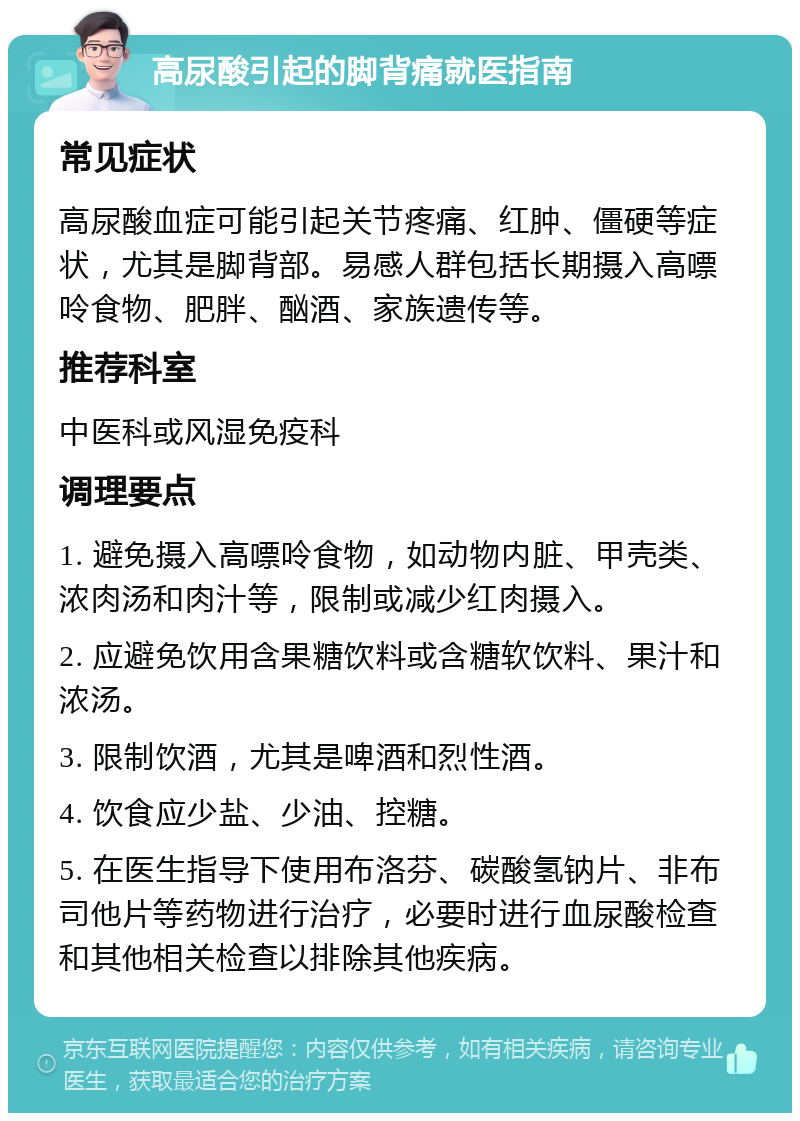 高尿酸引起的脚背痛就医指南 常见症状 高尿酸血症可能引起关节疼痛、红肿、僵硬等症状，尤其是脚背部。易感人群包括长期摄入高嘌呤食物、肥胖、酗酒、家族遗传等。 推荐科室 中医科或风湿免疫科 调理要点 1. 避免摄入高嘌呤食物，如动物内脏、甲壳类、浓肉汤和肉汁等，限制或减少红肉摄入。 2. 应避免饮用含果糖饮料或含糖软饮料、果汁和浓汤。 3. 限制饮酒，尤其是啤酒和烈性酒。 4. 饮食应少盐、少油、控糖。 5. 在医生指导下使用布洛芬、碳酸氢钠片、非布司他片等药物进行治疗，必要时进行血尿酸检查和其他相关检查以排除其他疾病。