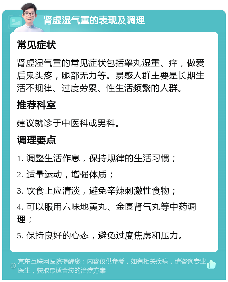 肾虚湿气重的表现及调理 常见症状 肾虚湿气重的常见症状包括睾丸湿重、痒，做爱后鬼头疼，腿部无力等。易感人群主要是长期生活不规律、过度劳累、性生活频繁的人群。 推荐科室 建议就诊于中医科或男科。 调理要点 1. 调整生活作息，保持规律的生活习惯； 2. 适量运动，增强体质； 3. 饮食上应清淡，避免辛辣刺激性食物； 4. 可以服用六味地黄丸、金匮肾气丸等中药调理； 5. 保持良好的心态，避免过度焦虑和压力。