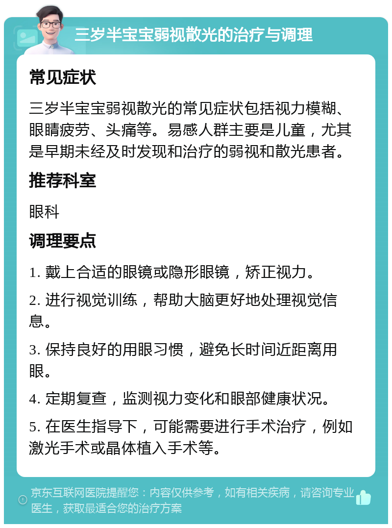 三岁半宝宝弱视散光的治疗与调理 常见症状 三岁半宝宝弱视散光的常见症状包括视力模糊、眼睛疲劳、头痛等。易感人群主要是儿童，尤其是早期未经及时发现和治疗的弱视和散光患者。 推荐科室 眼科 调理要点 1. 戴上合适的眼镜或隐形眼镜，矫正视力。 2. 进行视觉训练，帮助大脑更好地处理视觉信息。 3. 保持良好的用眼习惯，避免长时间近距离用眼。 4. 定期复查，监测视力变化和眼部健康状况。 5. 在医生指导下，可能需要进行手术治疗，例如激光手术或晶体植入手术等。