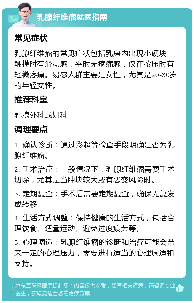 乳腺纤维瘤就医指南 常见症状 乳腺纤维瘤的常见症状包括乳房内出现小硬块，触摸时有滑动感，平时无疼痛感，仅在按压时有轻微疼痛。易感人群主要是女性，尤其是20-30岁的年轻女性。 推荐科室 乳腺外科或妇科 调理要点 1. 确认诊断：通过彩超等检查手段明确是否为乳腺纤维瘤。 2. 手术治疗：一般情况下，乳腺纤维瘤需要手术切除，尤其是当肿块较大或有恶变风险时。 3. 定期复查：手术后需要定期复查，确保无复发或转移。 4. 生活方式调整：保持健康的生活方式，包括合理饮食、适量运动、避免过度疲劳等。 5. 心理调适：乳腺纤维瘤的诊断和治疗可能会带来一定的心理压力，需要进行适当的心理调适和支持。