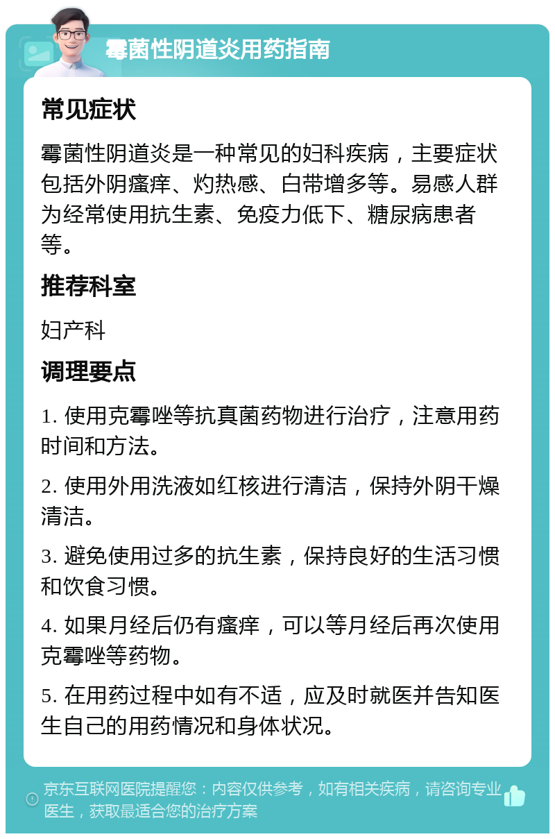 霉菌性阴道炎用药指南 常见症状 霉菌性阴道炎是一种常见的妇科疾病，主要症状包括外阴瘙痒、灼热感、白带增多等。易感人群为经常使用抗生素、免疫力低下、糖尿病患者等。 推荐科室 妇产科 调理要点 1. 使用克霉唑等抗真菌药物进行治疗，注意用药时间和方法。 2. 使用外用洗液如红核进行清洁，保持外阴干燥清洁。 3. 避免使用过多的抗生素，保持良好的生活习惯和饮食习惯。 4. 如果月经后仍有瘙痒，可以等月经后再次使用克霉唑等药物。 5. 在用药过程中如有不适，应及时就医并告知医生自己的用药情况和身体状况。