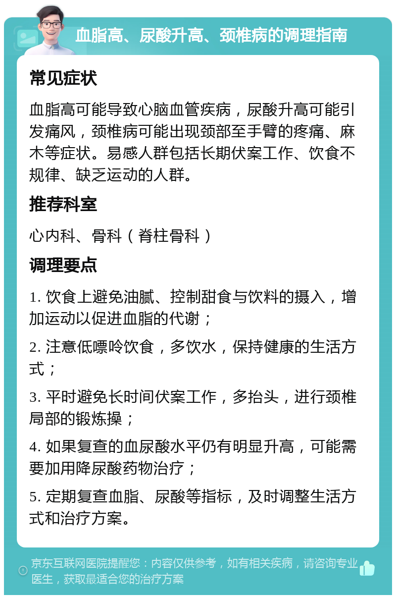 血脂高、尿酸升高、颈椎病的调理指南 常见症状 血脂高可能导致心脑血管疾病，尿酸升高可能引发痛风，颈椎病可能出现颈部至手臂的疼痛、麻木等症状。易感人群包括长期伏案工作、饮食不规律、缺乏运动的人群。 推荐科室 心内科、骨科（脊柱骨科） 调理要点 1. 饮食上避免油腻、控制甜食与饮料的摄入，增加运动以促进血脂的代谢； 2. 注意低嘌呤饮食，多饮水，保持健康的生活方式； 3. 平时避免长时间伏案工作，多抬头，进行颈椎局部的锻炼操； 4. 如果复查的血尿酸水平仍有明显升高，可能需要加用降尿酸药物治疗； 5. 定期复查血脂、尿酸等指标，及时调整生活方式和治疗方案。