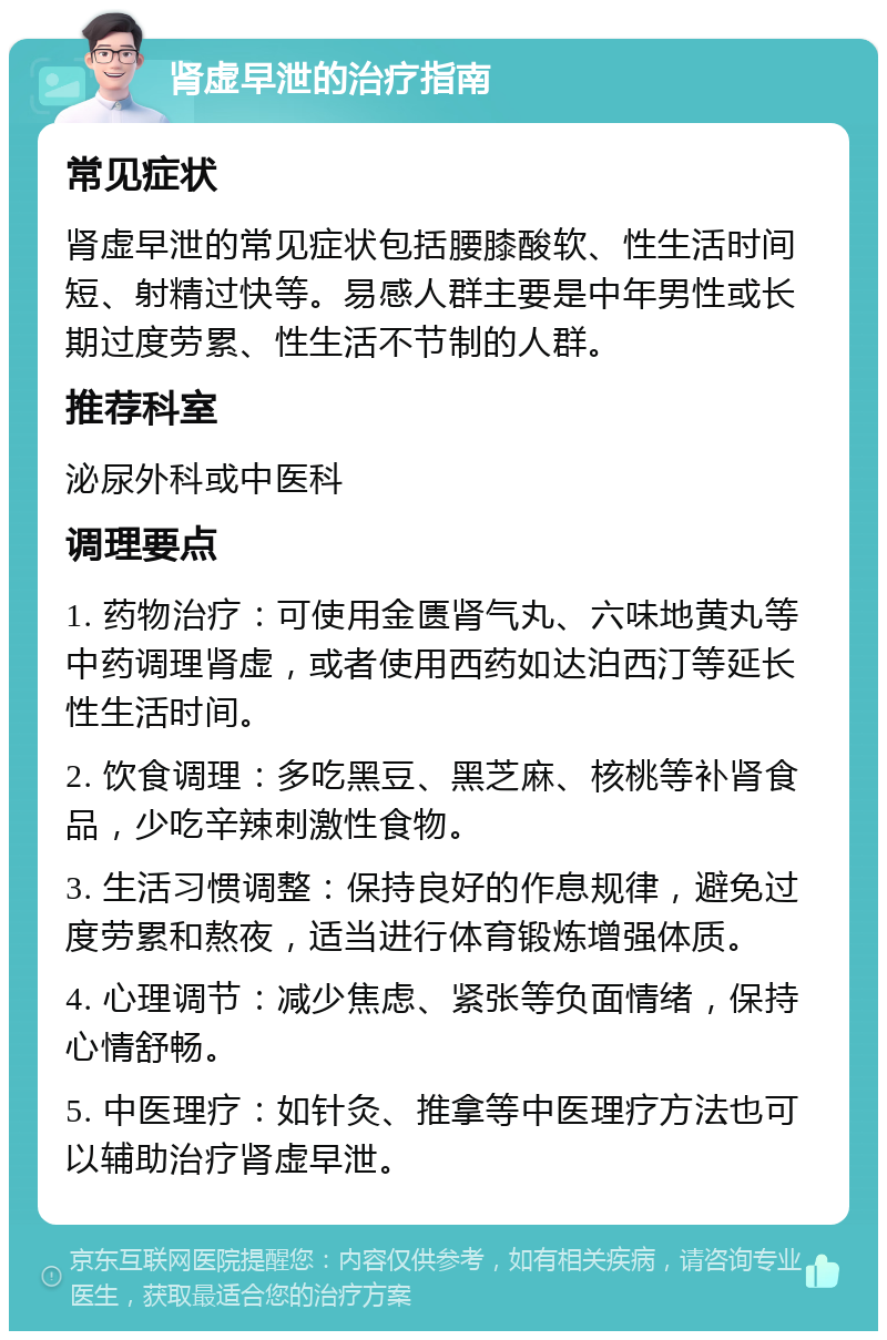 肾虚早泄的治疗指南 常见症状 肾虚早泄的常见症状包括腰膝酸软、性生活时间短、射精过快等。易感人群主要是中年男性或长期过度劳累、性生活不节制的人群。 推荐科室 泌尿外科或中医科 调理要点 1. 药物治疗：可使用金匮肾气丸、六味地黄丸等中药调理肾虚，或者使用西药如达泊西汀等延长性生活时间。 2. 饮食调理：多吃黑豆、黑芝麻、核桃等补肾食品，少吃辛辣刺激性食物。 3. 生活习惯调整：保持良好的作息规律，避免过度劳累和熬夜，适当进行体育锻炼增强体质。 4. 心理调节：减少焦虑、紧张等负面情绪，保持心情舒畅。 5. 中医理疗：如针灸、推拿等中医理疗方法也可以辅助治疗肾虚早泄。