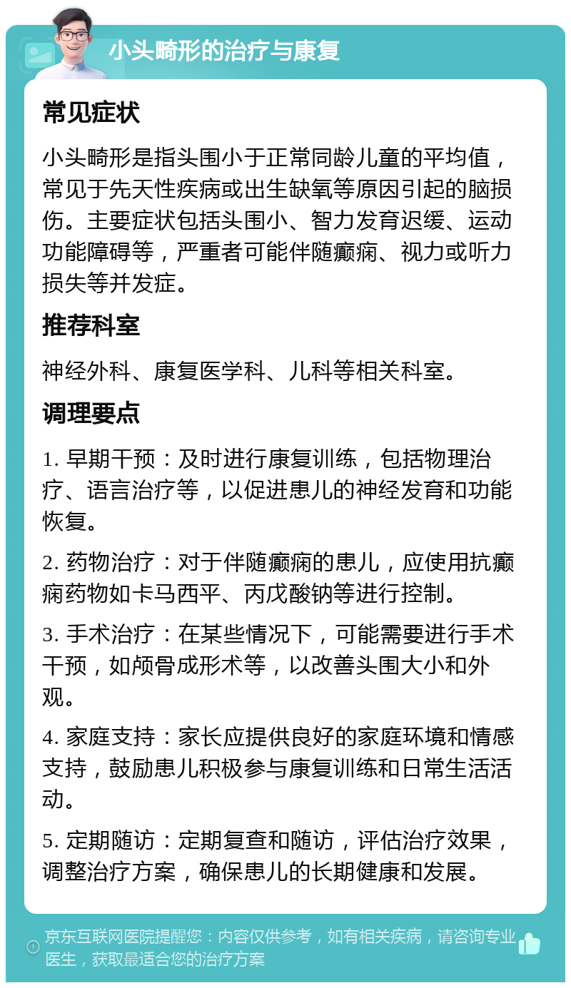 小头畸形的治疗与康复 常见症状 小头畸形是指头围小于正常同龄儿童的平均值，常见于先天性疾病或出生缺氧等原因引起的脑损伤。主要症状包括头围小、智力发育迟缓、运动功能障碍等，严重者可能伴随癫痫、视力或听力损失等并发症。 推荐科室 神经外科、康复医学科、儿科等相关科室。 调理要点 1. 早期干预：及时进行康复训练，包括物理治疗、语言治疗等，以促进患儿的神经发育和功能恢复。 2. 药物治疗：对于伴随癫痫的患儿，应使用抗癫痫药物如卡马西平、丙戊酸钠等进行控制。 3. 手术治疗：在某些情况下，可能需要进行手术干预，如颅骨成形术等，以改善头围大小和外观。 4. 家庭支持：家长应提供良好的家庭环境和情感支持，鼓励患儿积极参与康复训练和日常生活活动。 5. 定期随访：定期复查和随访，评估治疗效果，调整治疗方案，确保患儿的长期健康和发展。