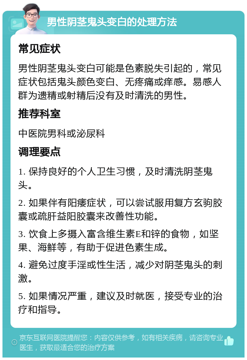 男性阴茎鬼头变白的处理方法 常见症状 男性阴茎鬼头变白可能是色素脱失引起的，常见症状包括鬼头颜色变白、无疼痛或痒感。易感人群为遗精或射精后没有及时清洗的男性。 推荐科室 中医院男科或泌尿科 调理要点 1. 保持良好的个人卫生习惯，及时清洗阴茎鬼头。 2. 如果伴有阳痿症状，可以尝试服用复方玄驹胶囊或疏肝益阳胶囊来改善性功能。 3. 饮食上多摄入富含维生素E和锌的食物，如坚果、海鲜等，有助于促进色素生成。 4. 避免过度手淫或性生活，减少对阴茎鬼头的刺激。 5. 如果情况严重，建议及时就医，接受专业的治疗和指导。