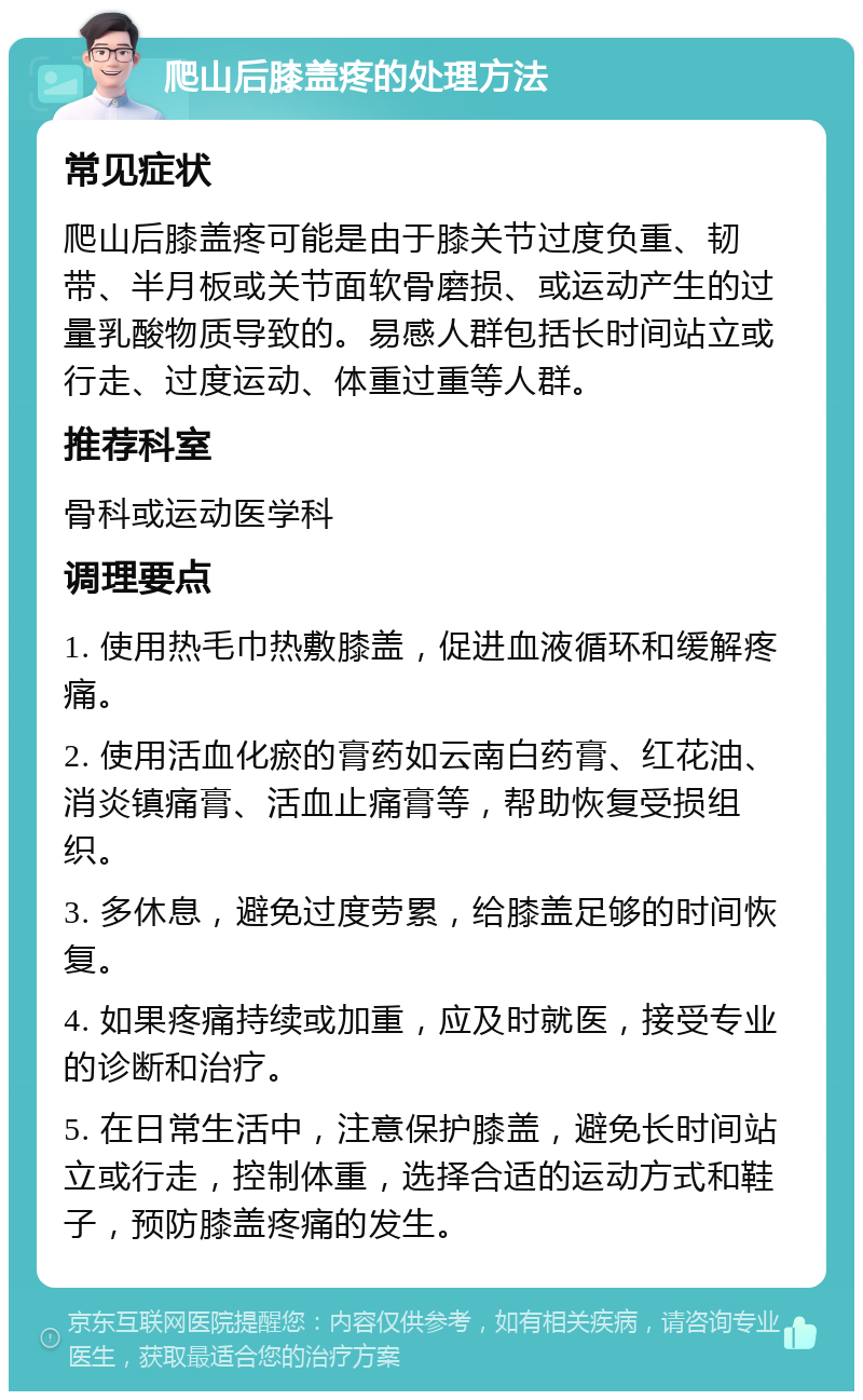 爬山后膝盖疼的处理方法 常见症状 爬山后膝盖疼可能是由于膝关节过度负重、韧带、半月板或关节面软骨磨损、或运动产生的过量乳酸物质导致的。易感人群包括长时间站立或行走、过度运动、体重过重等人群。 推荐科室 骨科或运动医学科 调理要点 1. 使用热毛巾热敷膝盖，促进血液循环和缓解疼痛。 2. 使用活血化瘀的膏药如云南白药膏、红花油、消炎镇痛膏、活血止痛膏等，帮助恢复受损组织。 3. 多休息，避免过度劳累，给膝盖足够的时间恢复。 4. 如果疼痛持续或加重，应及时就医，接受专业的诊断和治疗。 5. 在日常生活中，注意保护膝盖，避免长时间站立或行走，控制体重，选择合适的运动方式和鞋子，预防膝盖疼痛的发生。