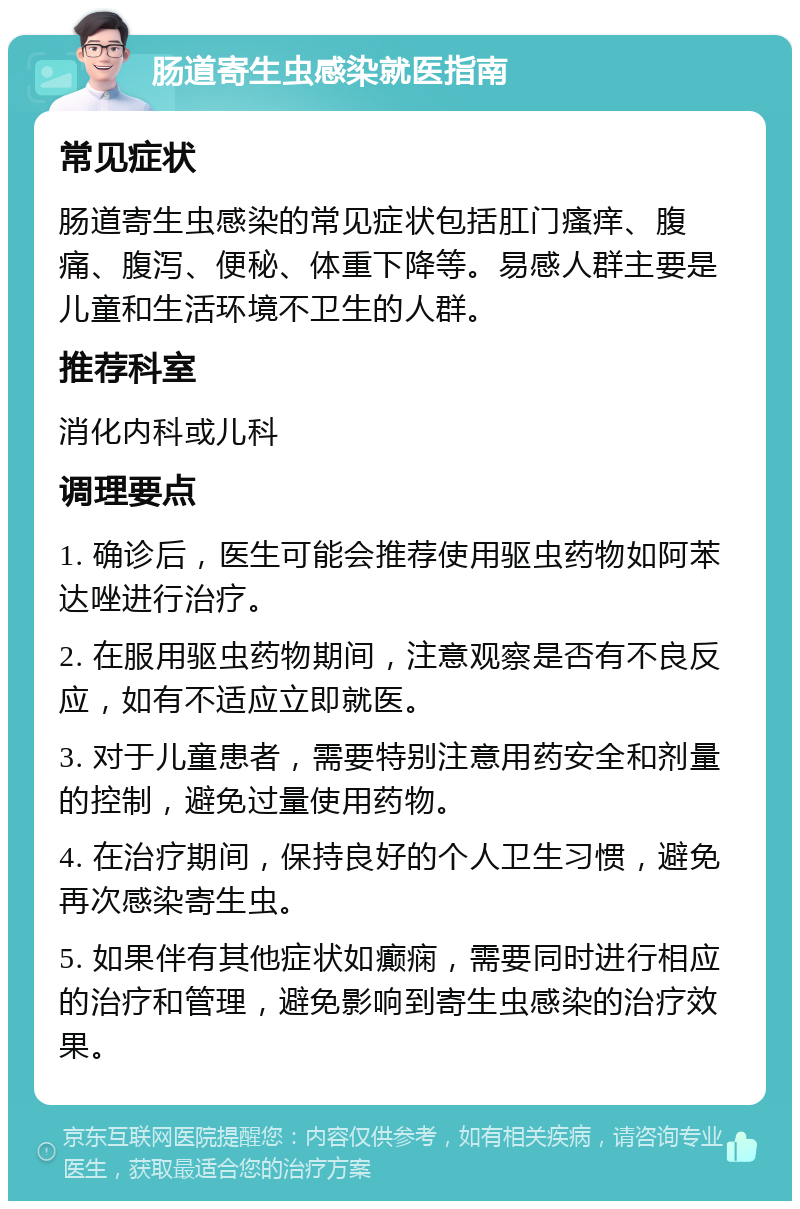 肠道寄生虫感染就医指南 常见症状 肠道寄生虫感染的常见症状包括肛门瘙痒、腹痛、腹泻、便秘、体重下降等。易感人群主要是儿童和生活环境不卫生的人群。 推荐科室 消化内科或儿科 调理要点 1. 确诊后，医生可能会推荐使用驱虫药物如阿苯达唑进行治疗。 2. 在服用驱虫药物期间，注意观察是否有不良反应，如有不适应立即就医。 3. 对于儿童患者，需要特别注意用药安全和剂量的控制，避免过量使用药物。 4. 在治疗期间，保持良好的个人卫生习惯，避免再次感染寄生虫。 5. 如果伴有其他症状如癫痫，需要同时进行相应的治疗和管理，避免影响到寄生虫感染的治疗效果。