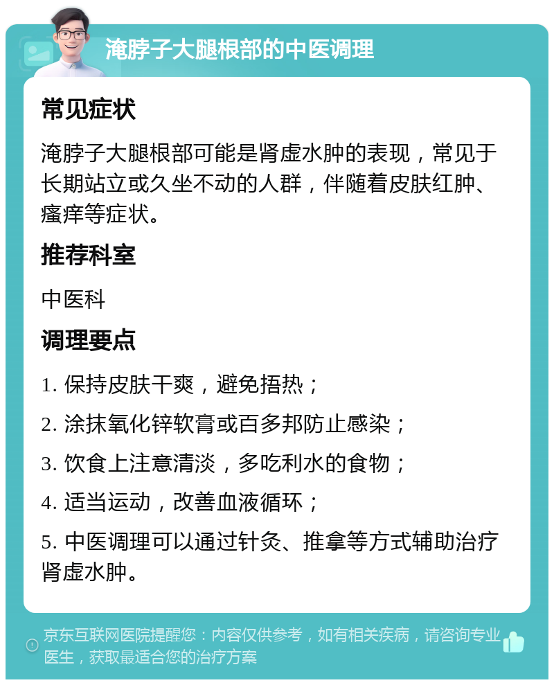 淹脖子大腿根部的中医调理 常见症状 淹脖子大腿根部可能是肾虚水肿的表现，常见于长期站立或久坐不动的人群，伴随着皮肤红肿、瘙痒等症状。 推荐科室 中医科 调理要点 1. 保持皮肤干爽，避免捂热； 2. 涂抹氧化锌软膏或百多邦防止感染； 3. 饮食上注意清淡，多吃利水的食物； 4. 适当运动，改善血液循环； 5. 中医调理可以通过针灸、推拿等方式辅助治疗肾虚水肿。