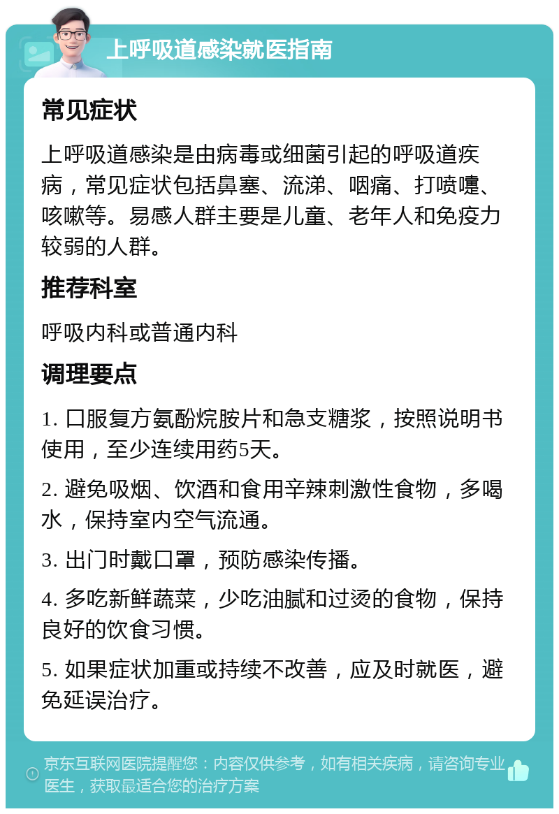 上呼吸道感染就医指南 常见症状 上呼吸道感染是由病毒或细菌引起的呼吸道疾病，常见症状包括鼻塞、流涕、咽痛、打喷嚏、咳嗽等。易感人群主要是儿童、老年人和免疫力较弱的人群。 推荐科室 呼吸内科或普通内科 调理要点 1. 口服复方氨酚烷胺片和急支糖浆，按照说明书使用，至少连续用药5天。 2. 避免吸烟、饮酒和食用辛辣刺激性食物，多喝水，保持室内空气流通。 3. 出门时戴口罩，预防感染传播。 4. 多吃新鲜蔬菜，少吃油腻和过烫的食物，保持良好的饮食习惯。 5. 如果症状加重或持续不改善，应及时就医，避免延误治疗。