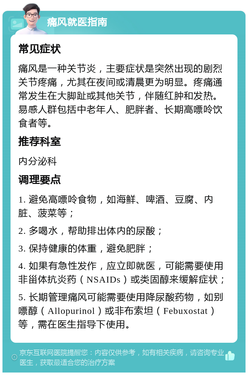 痛风就医指南 常见症状 痛风是一种关节炎，主要症状是突然出现的剧烈关节疼痛，尤其在夜间或清晨更为明显。疼痛通常发生在大脚趾或其他关节，伴随红肿和发热。易感人群包括中老年人、肥胖者、长期高嘌呤饮食者等。 推荐科室 内分泌科 调理要点 1. 避免高嘌呤食物，如海鲜、啤酒、豆腐、内脏、菠菜等； 2. 多喝水，帮助排出体内的尿酸； 3. 保持健康的体重，避免肥胖； 4. 如果有急性发作，应立即就医，可能需要使用非甾体抗炎药（NSAIDs）或类固醇来缓解症状； 5. 长期管理痛风可能需要使用降尿酸药物，如别嘌醇（Allopurinol）或非布索坦（Febuxostat）等，需在医生指导下使用。