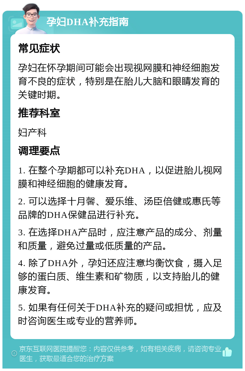 孕妇DHA补充指南 常见症状 孕妇在怀孕期间可能会出现视网膜和神经细胞发育不良的症状，特别是在胎儿大脑和眼睛发育的关键时期。 推荐科室 妇产科 调理要点 1. 在整个孕期都可以补充DHA，以促进胎儿视网膜和神经细胞的健康发育。 2. 可以选择十月馨、爱乐维、汤臣倍健或惠氏等品牌的DHA保健品进行补充。 3. 在选择DHA产品时，应注意产品的成分、剂量和质量，避免过量或低质量的产品。 4. 除了DHA外，孕妇还应注意均衡饮食，摄入足够的蛋白质、维生素和矿物质，以支持胎儿的健康发育。 5. 如果有任何关于DHA补充的疑问或担忧，应及时咨询医生或专业的营养师。