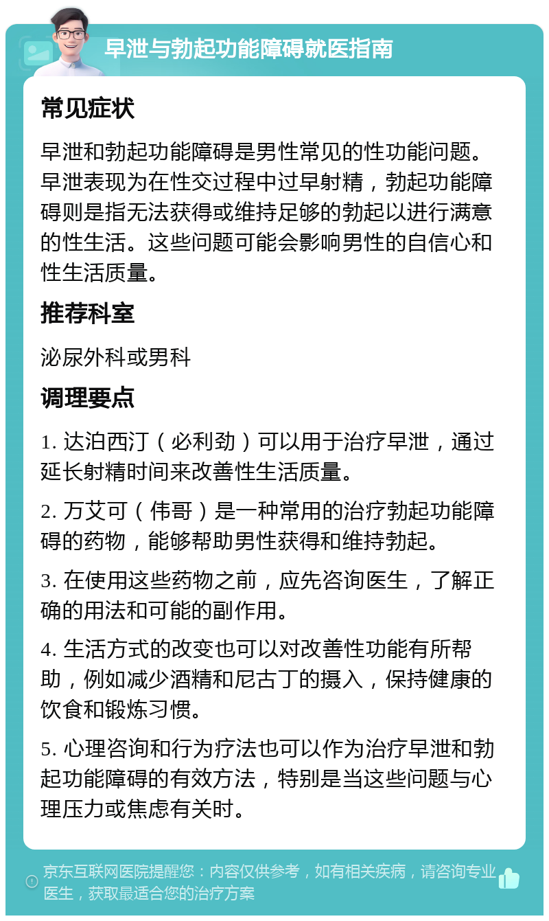 早泄与勃起功能障碍就医指南 常见症状 早泄和勃起功能障碍是男性常见的性功能问题。早泄表现为在性交过程中过早射精，勃起功能障碍则是指无法获得或维持足够的勃起以进行满意的性生活。这些问题可能会影响男性的自信心和性生活质量。 推荐科室 泌尿外科或男科 调理要点 1. 达泊西汀（必利劲）可以用于治疗早泄，通过延长射精时间来改善性生活质量。 2. 万艾可（伟哥）是一种常用的治疗勃起功能障碍的药物，能够帮助男性获得和维持勃起。 3. 在使用这些药物之前，应先咨询医生，了解正确的用法和可能的副作用。 4. 生活方式的改变也可以对改善性功能有所帮助，例如减少酒精和尼古丁的摄入，保持健康的饮食和锻炼习惯。 5. 心理咨询和行为疗法也可以作为治疗早泄和勃起功能障碍的有效方法，特别是当这些问题与心理压力或焦虑有关时。