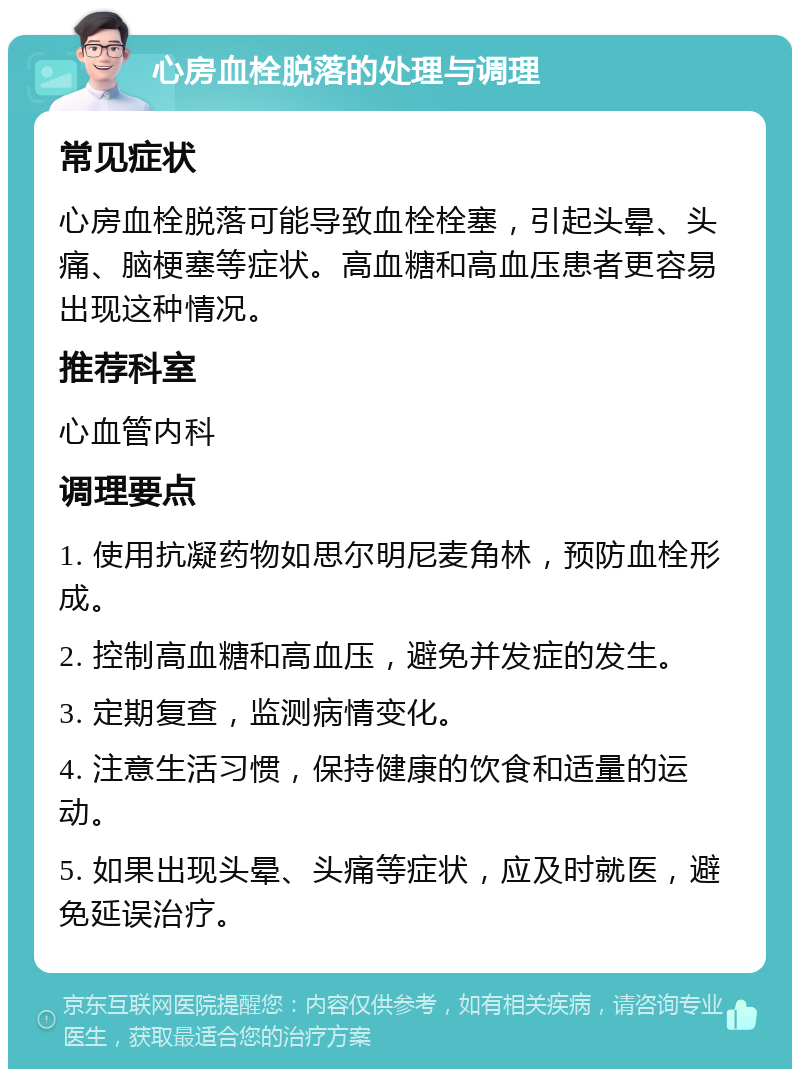 心房血栓脱落的处理与调理 常见症状 心房血栓脱落可能导致血栓栓塞，引起头晕、头痛、脑梗塞等症状。高血糖和高血压患者更容易出现这种情况。 推荐科室 心血管内科 调理要点 1. 使用抗凝药物如思尔明尼麦角林，预防血栓形成。 2. 控制高血糖和高血压，避免并发症的发生。 3. 定期复查，监测病情变化。 4. 注意生活习惯，保持健康的饮食和适量的运动。 5. 如果出现头晕、头痛等症状，应及时就医，避免延误治疗。