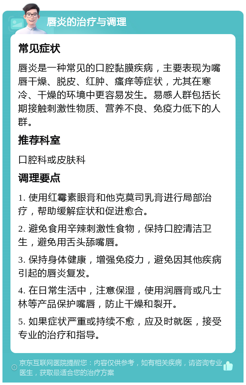 唇炎的治疗与调理 常见症状 唇炎是一种常见的口腔黏膜疾病，主要表现为嘴唇干燥、脱皮、红肿、瘙痒等症状，尤其在寒冷、干燥的环境中更容易发生。易感人群包括长期接触刺激性物质、营养不良、免疫力低下的人群。 推荐科室 口腔科或皮肤科 调理要点 1. 使用红霉素眼膏和他克莫司乳膏进行局部治疗，帮助缓解症状和促进愈合。 2. 避免食用辛辣刺激性食物，保持口腔清洁卫生，避免用舌头舔嘴唇。 3. 保持身体健康，增强免疫力，避免因其他疾病引起的唇炎复发。 4. 在日常生活中，注意保湿，使用润唇膏或凡士林等产品保护嘴唇，防止干燥和裂开。 5. 如果症状严重或持续不愈，应及时就医，接受专业的治疗和指导。