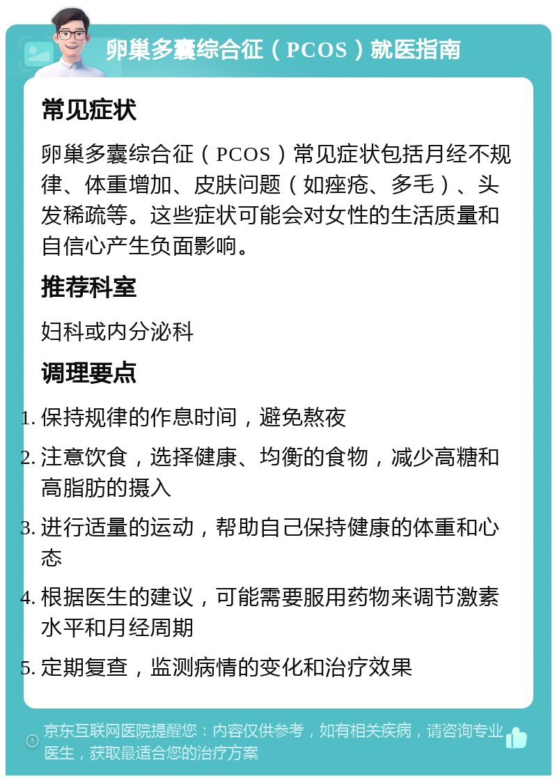 卵巢多囊综合征（PCOS）就医指南 常见症状 卵巢多囊综合征（PCOS）常见症状包括月经不规律、体重增加、皮肤问题（如痤疮、多毛）、头发稀疏等。这些症状可能会对女性的生活质量和自信心产生负面影响。 推荐科室 妇科或内分泌科 调理要点 保持规律的作息时间，避免熬夜 注意饮食，选择健康、均衡的食物，减少高糖和高脂肪的摄入 进行适量的运动，帮助自己保持健康的体重和心态 根据医生的建议，可能需要服用药物来调节激素水平和月经周期 定期复查，监测病情的变化和治疗效果