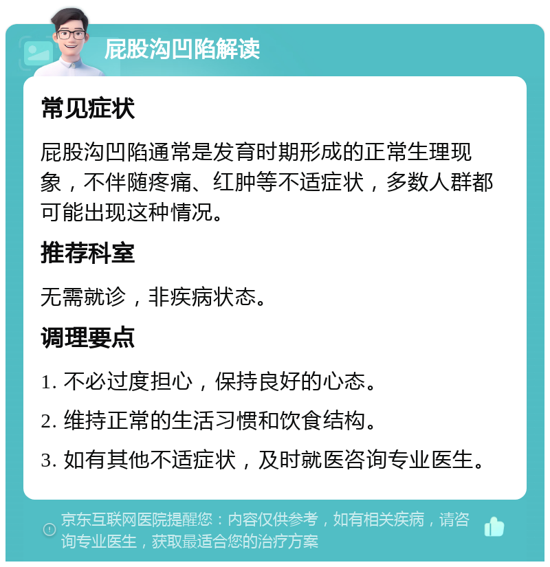 屁股沟凹陷解读 常见症状 屁股沟凹陷通常是发育时期形成的正常生理现象，不伴随疼痛、红肿等不适症状，多数人群都可能出现这种情况。 推荐科室 无需就诊，非疾病状态。 调理要点 1. 不必过度担心，保持良好的心态。 2. 维持正常的生活习惯和饮食结构。 3. 如有其他不适症状，及时就医咨询专业医生。