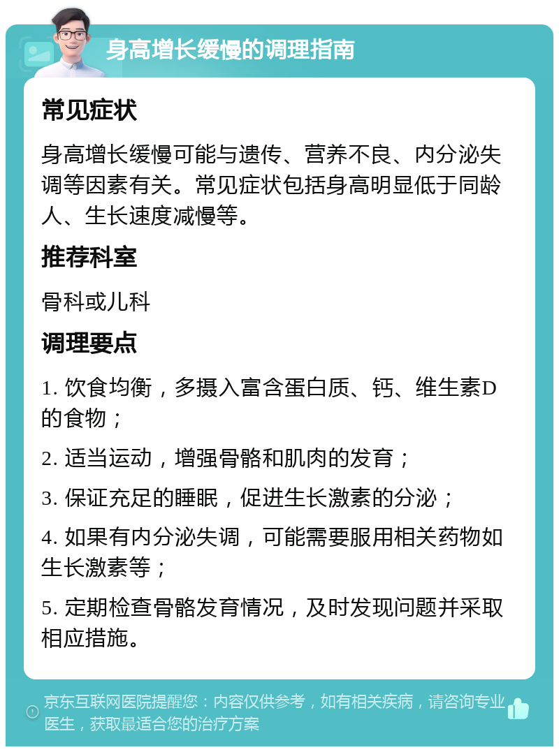 身高增长缓慢的调理指南 常见症状 身高增长缓慢可能与遗传、营养不良、内分泌失调等因素有关。常见症状包括身高明显低于同龄人、生长速度减慢等。 推荐科室 骨科或儿科 调理要点 1. 饮食均衡，多摄入富含蛋白质、钙、维生素D的食物； 2. 适当运动，增强骨骼和肌肉的发育； 3. 保证充足的睡眠，促进生长激素的分泌； 4. 如果有内分泌失调，可能需要服用相关药物如生长激素等； 5. 定期检查骨骼发育情况，及时发现问题并采取相应措施。