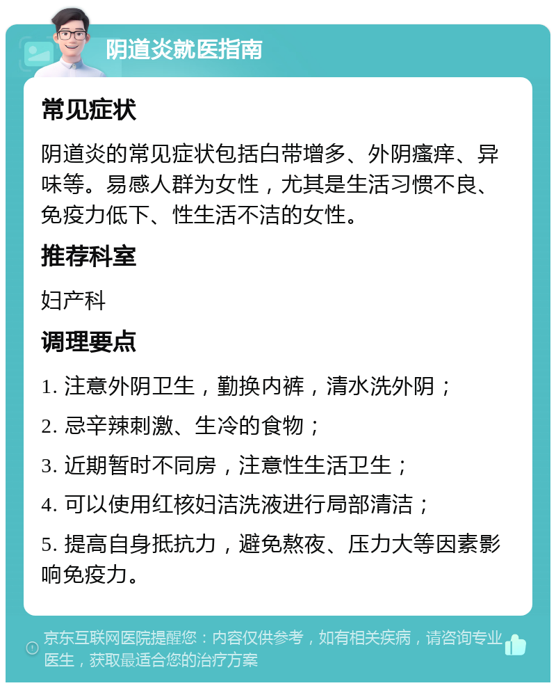 阴道炎就医指南 常见症状 阴道炎的常见症状包括白带增多、外阴瘙痒、异味等。易感人群为女性，尤其是生活习惯不良、免疫力低下、性生活不洁的女性。 推荐科室 妇产科 调理要点 1. 注意外阴卫生，勤换内裤，清水洗外阴； 2. 忌辛辣刺激、生冷的食物； 3. 近期暂时不同房，注意性生活卫生； 4. 可以使用红核妇洁洗液进行局部清洁； 5. 提高自身抵抗力，避免熬夜、压力大等因素影响免疫力。