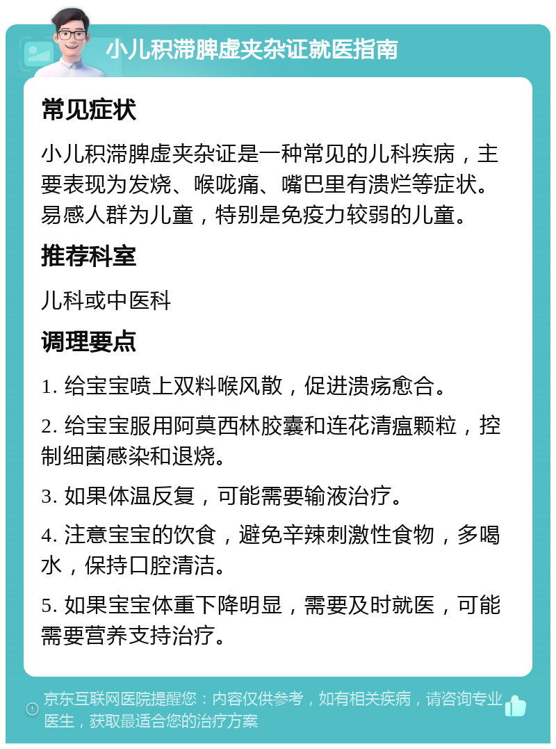 小儿积滞脾虚夹杂证就医指南 常见症状 小儿积滞脾虚夹杂证是一种常见的儿科疾病，主要表现为发烧、喉咙痛、嘴巴里有溃烂等症状。易感人群为儿童，特别是免疫力较弱的儿童。 推荐科室 儿科或中医科 调理要点 1. 给宝宝喷上双料喉风散，促进溃疡愈合。 2. 给宝宝服用阿莫西林胶囊和连花清瘟颗粒，控制细菌感染和退烧。 3. 如果体温反复，可能需要输液治疗。 4. 注意宝宝的饮食，避免辛辣刺激性食物，多喝水，保持口腔清洁。 5. 如果宝宝体重下降明显，需要及时就医，可能需要营养支持治疗。