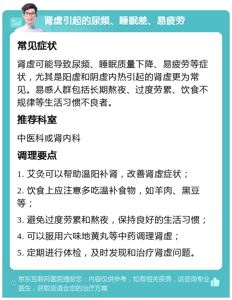 肾虚引起的尿频、睡眠差、易疲劳 常见症状 肾虚可能导致尿频、睡眠质量下降、易疲劳等症状，尤其是阳虚和阴虚内热引起的肾虚更为常见。易感人群包括长期熬夜、过度劳累、饮食不规律等生活习惯不良者。 推荐科室 中医科或肾内科 调理要点 1. 艾灸可以帮助温阳补肾，改善肾虚症状； 2. 饮食上应注意多吃温补食物，如羊肉、黑豆等； 3. 避免过度劳累和熬夜，保持良好的生活习惯； 4. 可以服用六味地黄丸等中药调理肾虚； 5. 定期进行体检，及时发现和治疗肾虚问题。